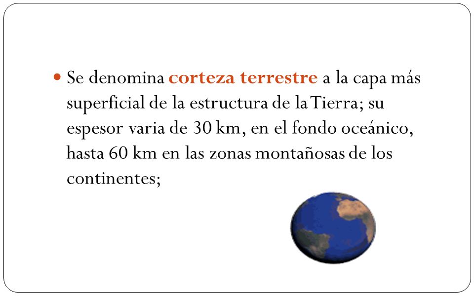 Se denomina corteza terrestre a la capa más superficial de la estructura de la Tierra; su espesor varia de 30 km, en el fondo oceánico, hasta 60 km en las zonas montañosas de los continentes;