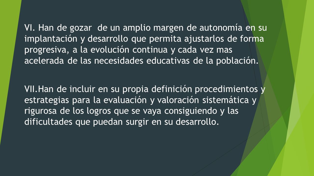 VI. Han de gozar de un amplio margen de autonomía en su implantación y desarrollo que permita ajustarlos de forma progresiva, a la evolución continua y cada vez mas acelerada de las necesidades educativas de la población.