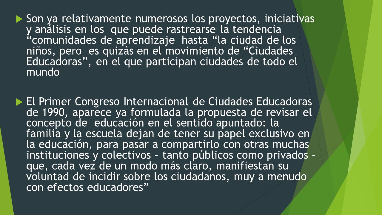 Son ya relativamente numerosos los proyectos, iniciativas y análisis en los que puede rastrearse la tendencia comunidades de aprendizaje hasta la ciudad de los niños, pero es quizás en el movimiento de Ciudades Educadoras , en el que participan ciudades de todo el mundo