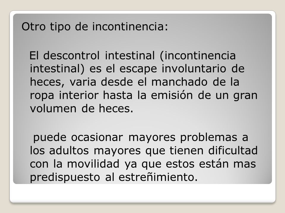 Otro tipo de incontinencia: El descontrol intestinal (incontinencia intestinal) es el escape involuntario de heces, varia desde el manchado de la ropa interior hasta la emisión de un gran volumen de heces.