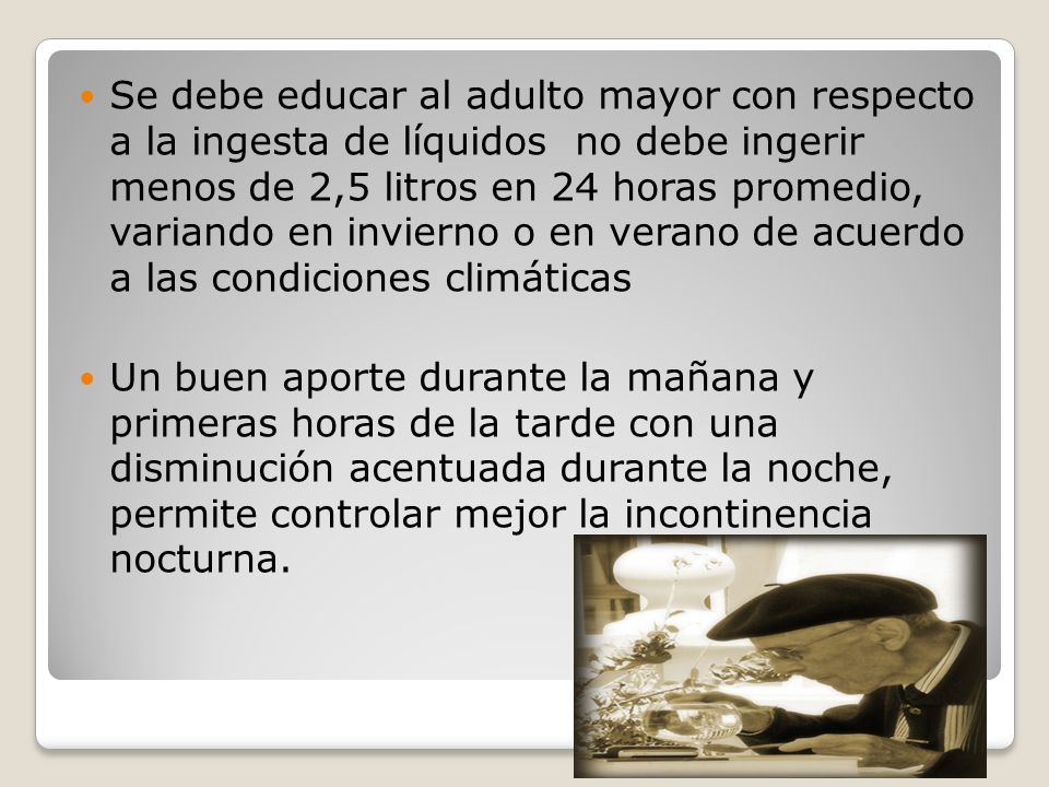 Se debe educar al adulto mayor con respecto a la ingesta de líquidos no debe ingerir menos de 2,5 litros en 24 horas promedio, variando en invierno o en verano de acuerdo a las condiciones climáticas