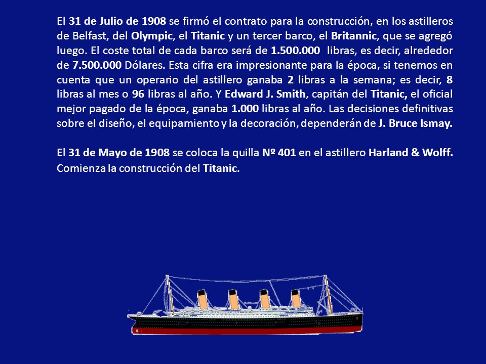 El 31 de Julio de 1908 se firmó el contrato para la construcción, en los astilleros de Belfast, del Olympic, el Titanic y un tercer barco, el Britannic, que se agregó luego. El coste total de cada barco será de libras, es decir, alrededor de Dólares. Esta cifra era impresionante para la época, si tenemos en cuenta que un operario del astillero ganaba 2 libras a la semana; es decir, 8 libras al mes o 96 libras al año. Y Edward J. Smith, capitán del Titanic, el oficial mejor pagado de la época, ganaba libras al año. Las decisiones definitivas sobre el diseño, el equipamiento y la decoración, dependerán de J. Bruce Ismay.