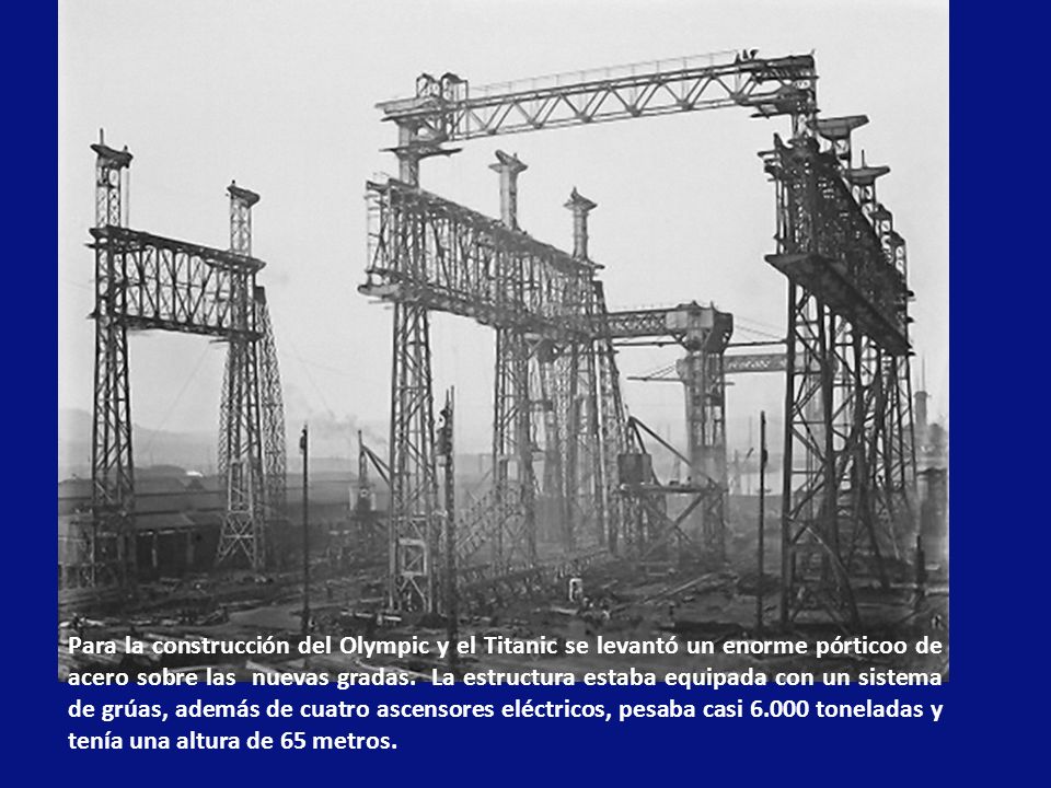 Para la construcción del Olympic y el Titanic se levantó un enorme pórticoo de acero sobre las nuevas gradas. La estructura estaba equipada con un sistema de grúas, además de cuatro ascensores eléctricos, pesaba casi toneladas y tenía una altura de 65 metros.