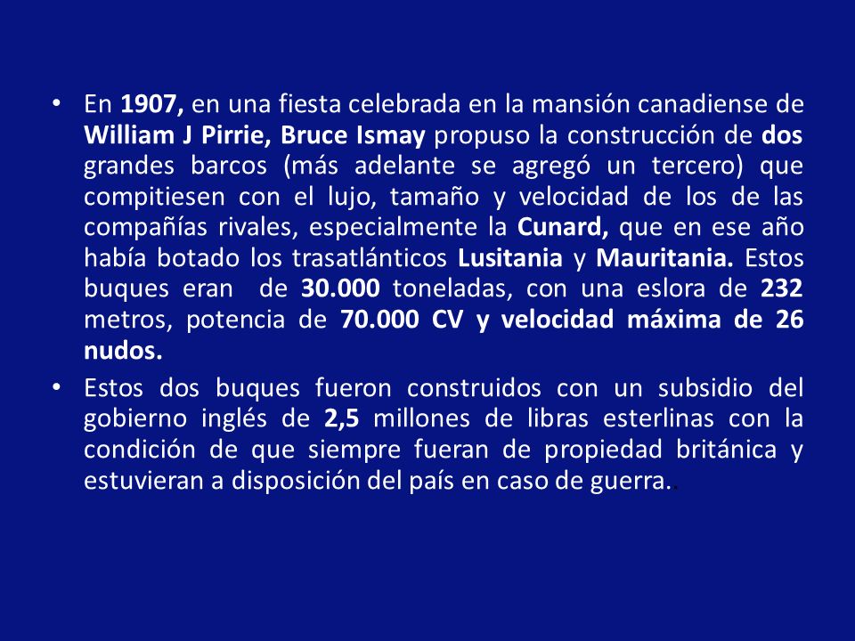 En 1907, en una fiesta celebrada en la mansión canadiense de William J Pirrie, Bruce Ismay propuso la construcción de dos grandes barcos (más adelante se agregó un tercero) que compitiesen con el lujo, tamaño y velocidad de los de las compañías rivales, especialmente la Cunard, que en ese año había botado los trasatlánticos Lusitania y Mauritania. Estos buques eran de toneladas, con una eslora de 232 metros, potencia de CV y velocidad máxima de 26 nudos.