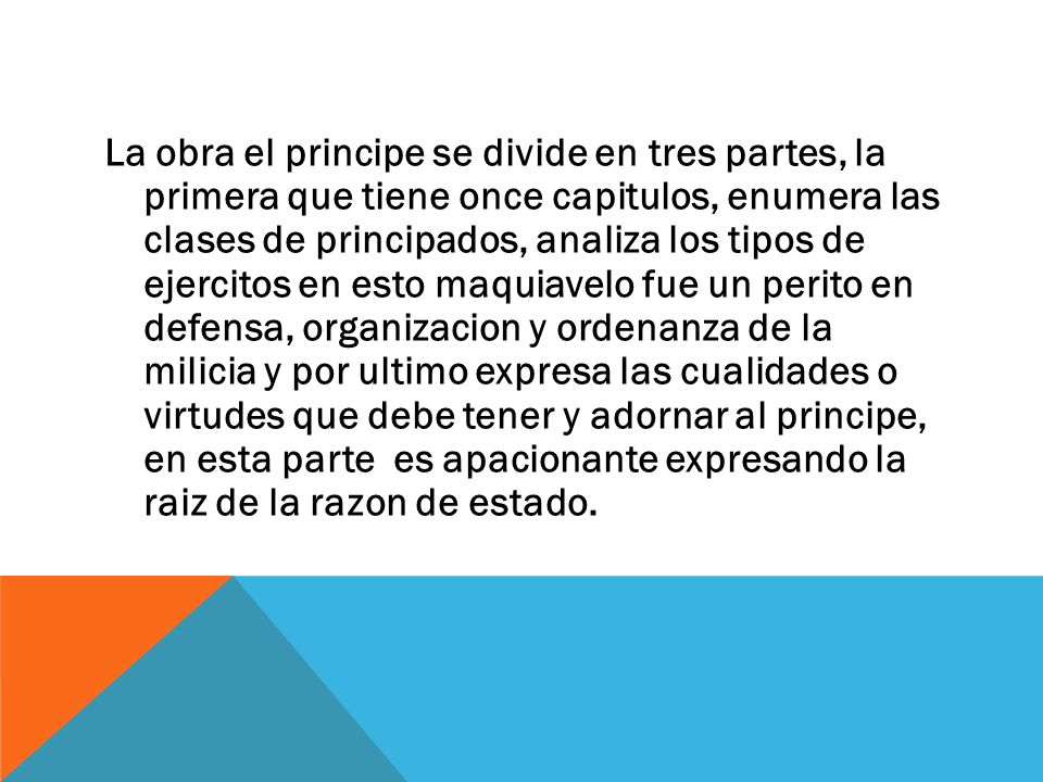 La obra el principe se divide en tres partes, la primera que tiene once capitulos, enumera las clases de principados, analiza los tipos de ejercitos en esto maquiavelo fue un perito en defensa, organizacion y ordenanza de la milicia y por ultimo expresa las cualidades o virtudes que debe tener y adornar al principe, en esta parte es apacionante expresando la raiz de la razon de estado.