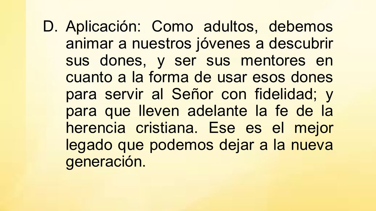 Aplicación: Como adultos, debemos animar a nuestros jóvenes a descubrir sus dones, y ser sus mentores en cuanto a la forma de usar esos dones para servir al Señor con fidelidad; y para que lleven adelante la fe de la herencia cristiana.