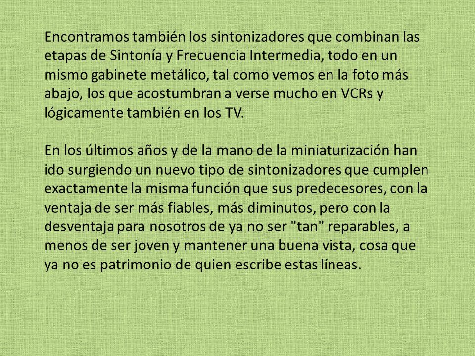 Encontramos también los sintonizadores que combinan las etapas de Sintonía y Frecuencia Intermedia, todo en un mismo gabinete metálico, tal como vemos en la foto más abajo, los que acostumbran a verse mucho en VCRs y lógicamente también en los TV.