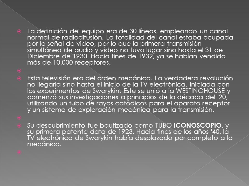 La definición del equipo era de 30 líneas, empleando un canal normal de radiodifusión. La totalidad del canal estaba ocupada por la señal de video, por lo que la primera transmisión simultánea de audio y video no tuvo lugar sino hasta el 31 de Diciembre de Hacia fines de 1932, ya se habían vendido más de receptores.