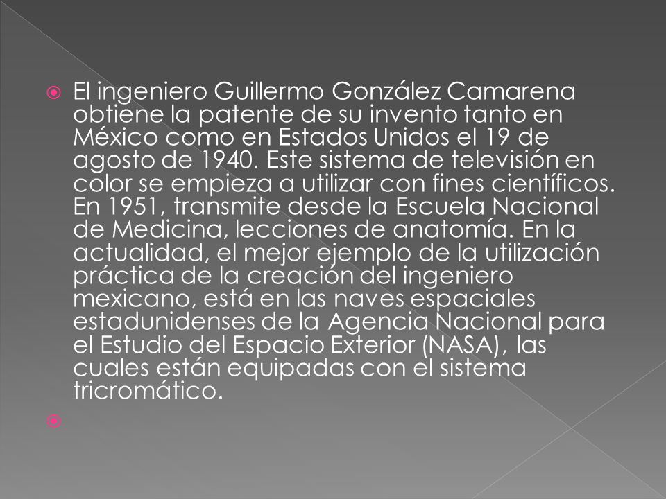 El ingeniero Guillermo González Camarena obtiene la patente de su invento tanto en México como en Estados Unidos el 19 de agosto de Este sistema de televisión en color se empieza a utilizar con fines científicos. En 1951, transmite desde la Escuela Nacional de Medicina, lecciones de anatomía. En la actualidad, el mejor ejemplo de la utilización práctica de la creación del ingeniero mexicano, está en las naves espaciales estadunidenses de la Agencia Nacional para el Estudio del Espacio Exterior (NASA), las cuales están equipadas con el sistema tricromático.