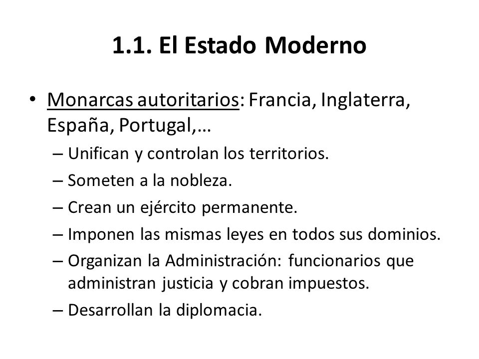 1.1. El Estado Moderno Monarcas autoritarios: Francia, Inglaterra, España, Portugal,… Unifican y controlan los territorios.