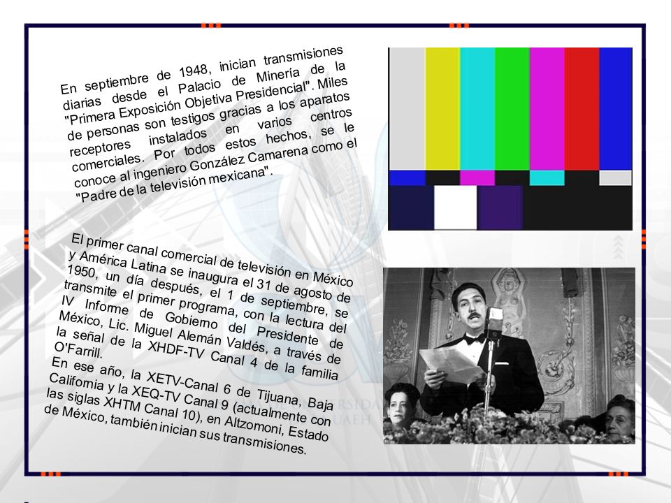 En septiembre de 1948, inician transmisiones diarias desde el Palacio de Minería de la Primera Exposición Objetiva Presidencial . Miles de personas son testigos gracias a los aparatos receptores instalados en varios centros comerciales. Por todos estos hechos, se le conoce al ingeniero González Camarena como el Padre de la televisión mexicana .