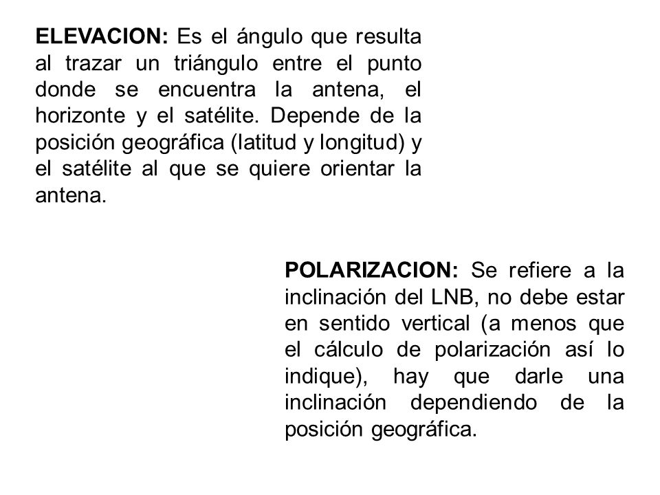 ELEVACION: Es el ángulo que resulta al trazar un triángulo entre el punto donde se encuentra la antena, el horizonte y el satélite. Depende de la posición geográfica (latitud y longitud) y el satélite al que se quiere orientar la antena.