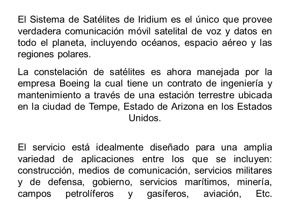 El Sistema de Satélites de Iridium es el único que provee verdadera comunicación móvil satelital de voz y datos en todo el planeta, incluyendo océanos, espacio aéreo y las regiones polares.
