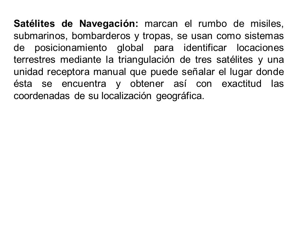Satélites de Navegación: marcan el rumbo de misiles, submarinos, bombarderos y tropas, se usan como sistemas de posicionamiento global para identificar locaciones terrestres mediante la triangulación de tres satélites y una unidad receptora manual que puede señalar el lugar donde ésta se encuentra y obtener así con exactitud las coordenadas de su localización geográfica.