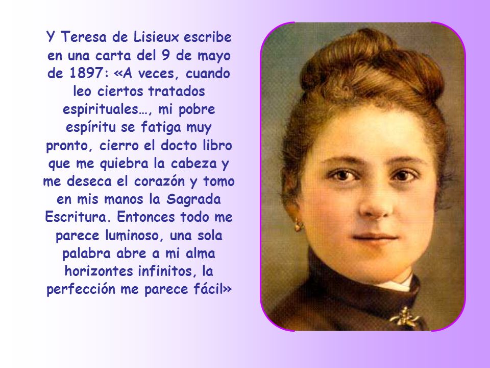 Y Teresa de Lisieux escribe en una carta del 9 de mayo de 1897: «A veces, cuando leo ciertos tratados espirituales…, mi pobre espíritu se fatiga muy pronto, cierro el docto libro que me quiebra la cabeza y me deseca el corazón y tomo en mis manos la Sagrada Escritura.