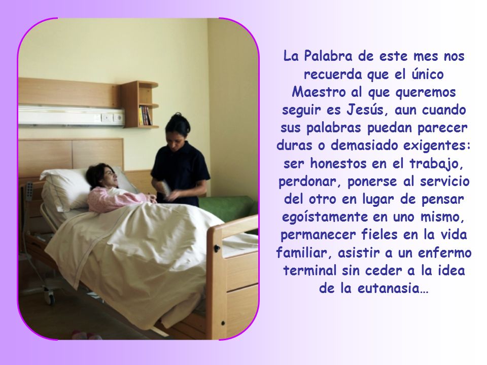 La Palabra de este mes nos recuerda que el único Maestro al que queremos seguir es Jesús, aun cuando sus palabras puedan parecer duras o demasiado exigentes: ser honestos en el trabajo, perdonar, ponerse al servicio del otro en lugar de pensar egoístamente en uno mismo, permanecer fieles en la vida familiar, asistir a un enfermo terminal sin ceder a la idea de la eutanasia…