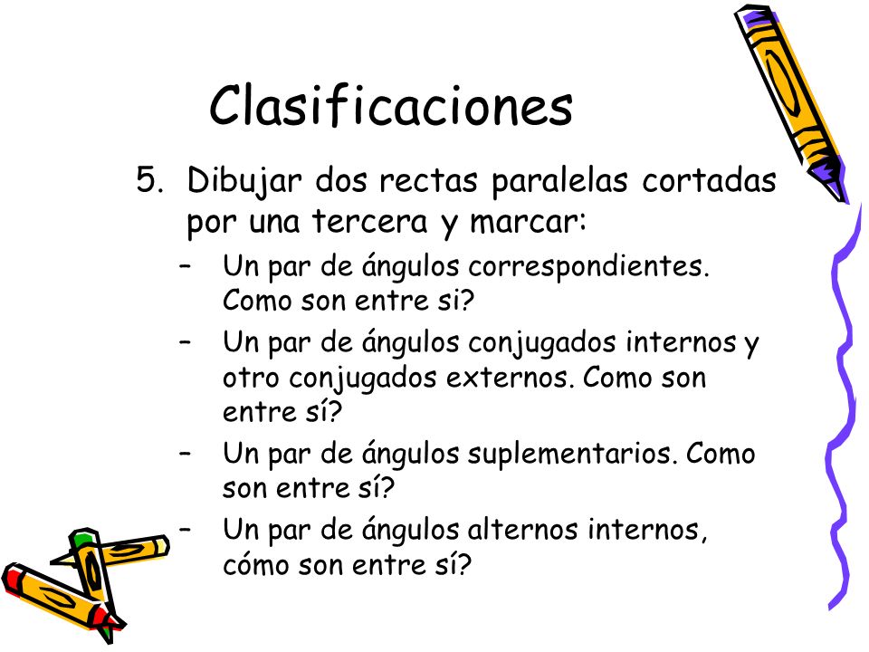 Clasificaciones Dibujar dos rectas paralelas cortadas por una tercera y marcar: Un par de ángulos correspondientes. Como son entre si
