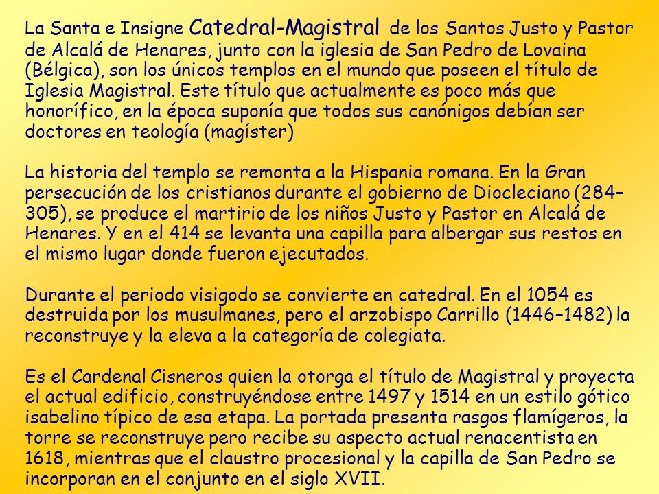 La Santa e Insigne Catedral-Magistral de los Santos Justo y Pastor de Alcalá de Henares, junto con la iglesia de San Pedro de Lovaina (Bélgica), son los únicos templos en el mundo que poseen el título de Iglesia Magistral. Este título que actualmente es poco más que honorífico, en la época suponía que todos sus canónigos debían ser doctores en teología (magíster)