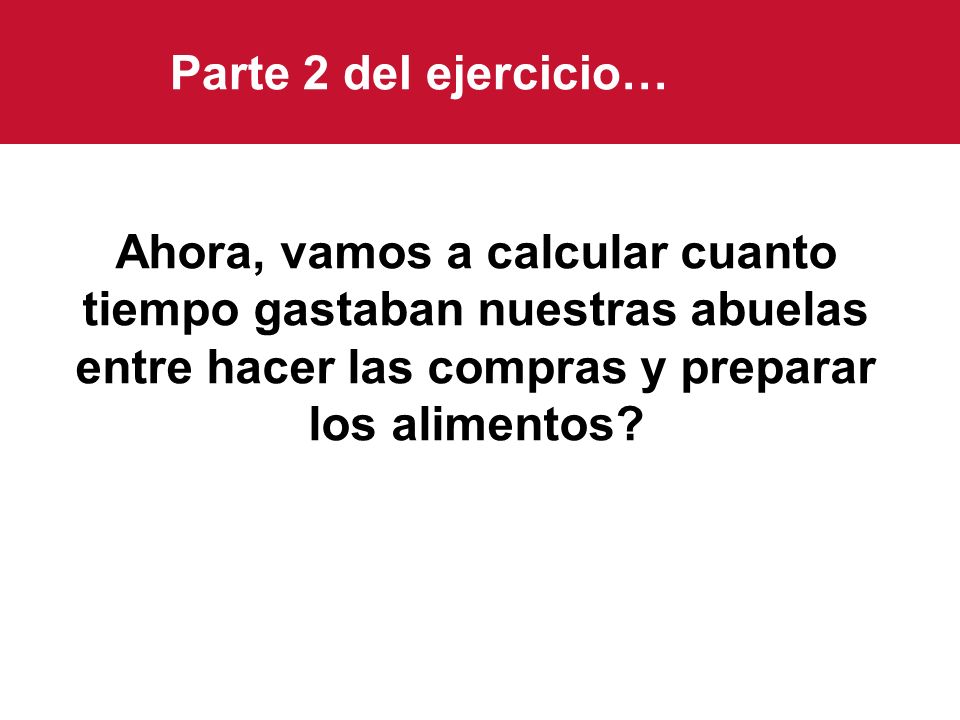 Parte 2 del ejercicio… Ahora, vamos a calcular cuanto tiempo gastaban nuestras abuelas entre hacer las compras y preparar los alimentos