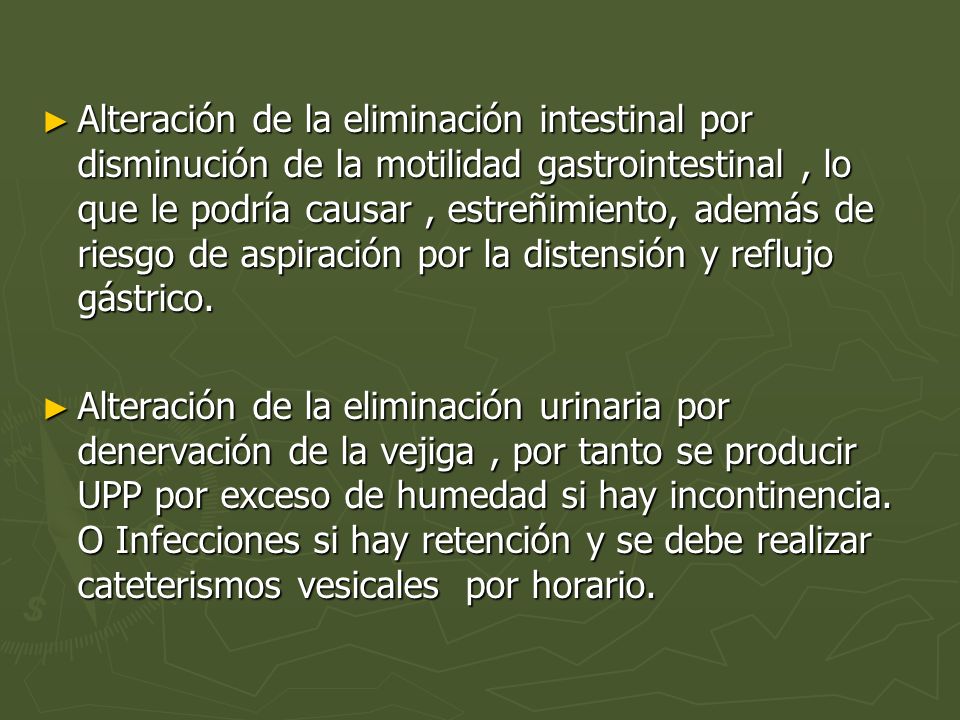 Alteración de la eliminación intestinal por disminución de la motilidad gastrointestinal , lo que le podría causar , estreñimiento, además de riesgo de aspiración por la distensión y reflujo gástrico.