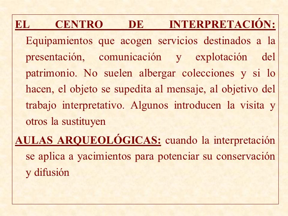 EL CENTRO DE INTERPRETACIÓN: Equipamientos que acogen servicios destinados a la presentación, comunicación y explotación del patrimonio. No suelen albergar colecciones y si lo hacen, el objeto se supedita al mensaje, al objetivo del trabajo interpretativo. Algunos introducen la visita y otros la sustituyen