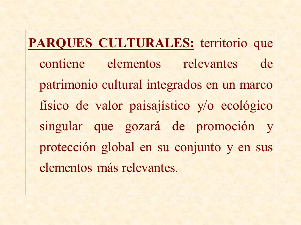 PARQUES CULTURALES: territorio que contiene elementos relevantes de patrimonio cultural integrados en un marco físico de valor paisajístico y/o ecológico singular que gozará de promoción y protección global en su conjunto y en sus elementos más relevantes.