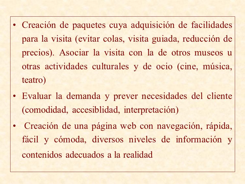 Creación de paquetes cuya adquisición de facilidades para la visita (evitar colas, visita guiada, reducción de precios). Asociar la visita con la de otros museos u otras actividades culturales y de ocio (cine, música, teatro)
