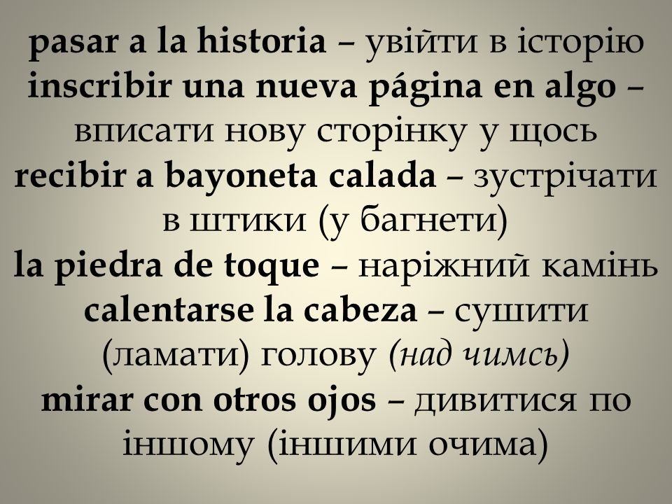 pasar a la historia – увійти в історію inscribir una nueva página en algo – вписати нову сторінку у щось recibir a bayoneta calada – зустрічати в штики (у багнети) la piedra de toque – наріжний камінь calentarse la cabeza – сушити (ламати) голову (над чимсь) mirar con otros ojos – дивитися по іншому (іншими очима)
