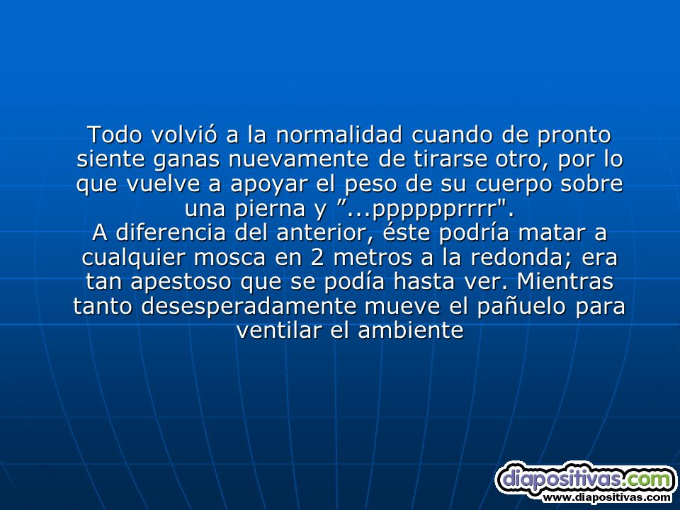 Todo volvió a la normalidad cuando de pronto siente ganas nuevamente de tirarse otro, por lo que vuelve a apoyar el peso de su cuerpo sobre una pierna y ...pppppprrrr .