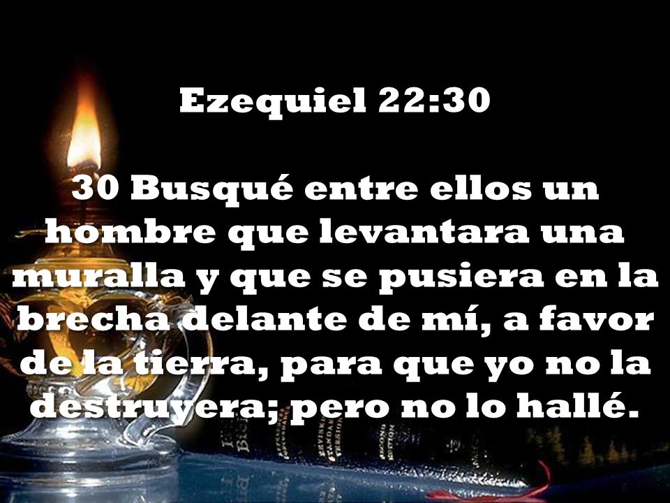 Ezequiel 22:30 30 Busqué entre ellos un hombre que levantara una muralla y que se pusiera en la brecha delante de mí, a favor de la tierra, para que yo no la destruyera; pero no lo hallé.