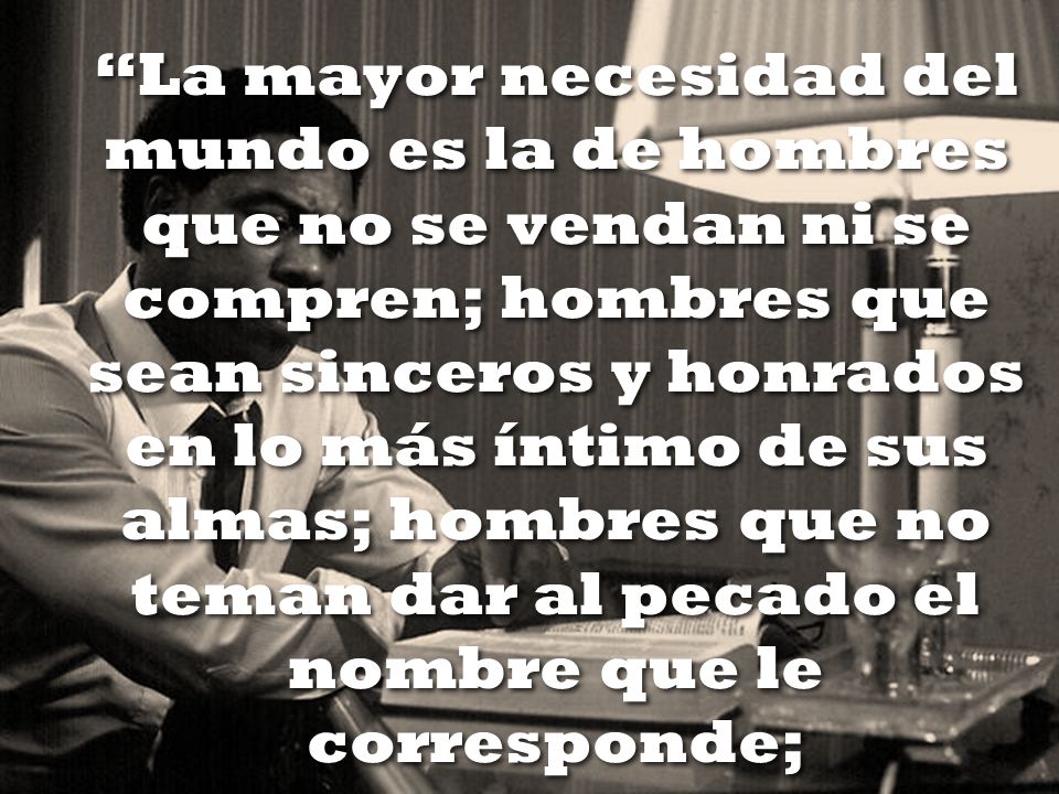 La mayor necesidad del mundo es la de hombres que no se vendan ni se compren; hombres que sean sinceros y honrados en lo más íntimo de sus almas; hombres que no teman dar al pecado el nombre que le corresponde;
