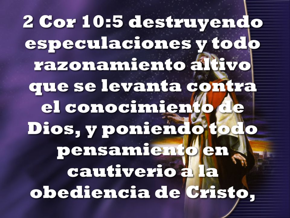 2 Cor 10:5 destruyendo especulaciones y todo razonamiento altivo que se levanta contra el conocimiento de Dios, y poniendo todo pensamiento en cautiverio a la obediencia de Cristo,