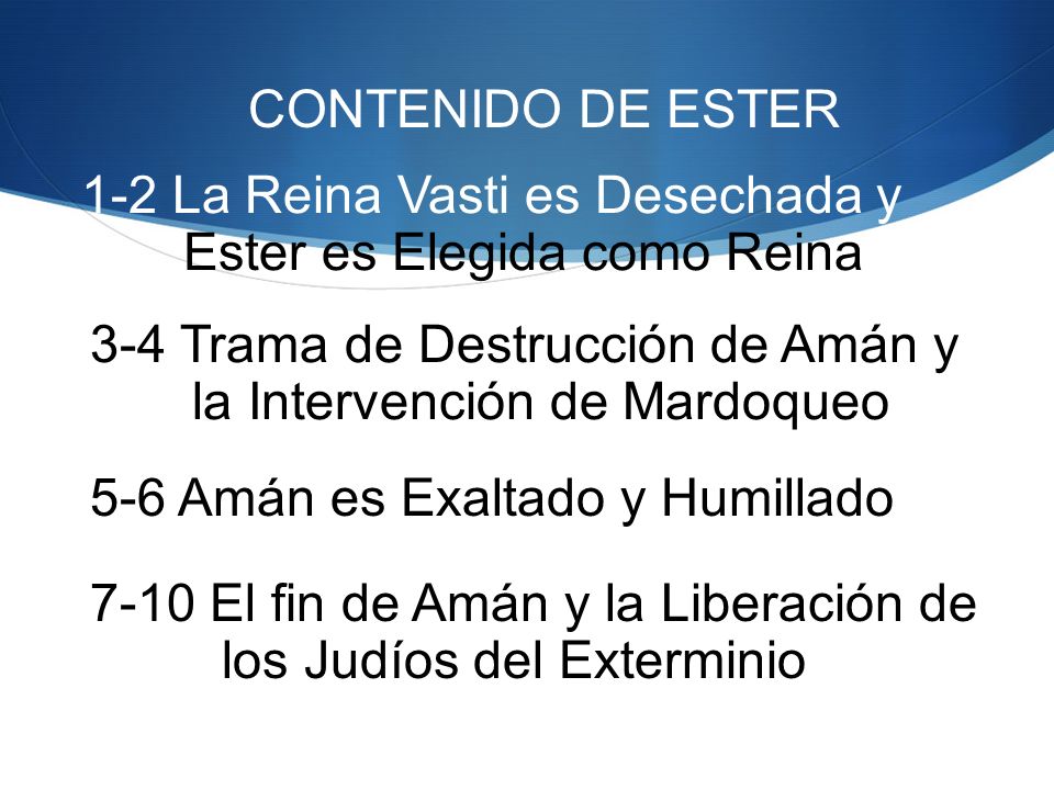 CONTENIDO DE ESTER 1-2 La Reina Vasti es Desechada y. Ester es Elegida como Reina. 3-4 Trama de Destrucción de Amán y.