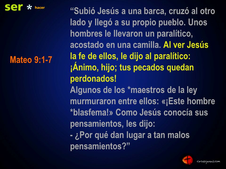 Subió Jesús a una barca, cruzó al otro lado y llegó a su propio pueblo. Unos hombres le llevaron un paralítico, acostado en una camilla. Al ver Jesús la fe de ellos, le dijo al paralítico: ¡Ánimo, hijo; tus pecados quedan perdonados! Algunos de los *maestros de la ley murmuraron entre ellos: «¡Este hombre *blasfema!» Como Jesús conocía sus pensamientos, les dijo: