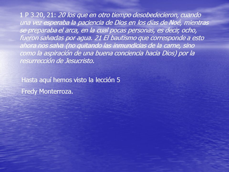 1 P 3.20, 21: 20 los que en otro tiempo desobedecieron, cuando una vez esperaba la paciencia de Dios en los días de Noé, mientras se preparaba el arca, en la cual pocas personas, es decir, ocho, fueron salvadas por agua. 21 El bautismo que corresponde a esto ahora nos salva (no quitando las inmundicias de la carne, sino como la aspiración de una buena conciencia hacia Dios) por la resurrección de Jesucristo.