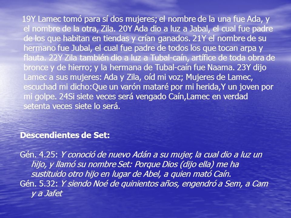 19Y Lamec tomó para sí dos mujeres; el nombre de la una fue Ada, y el nombre de la otra, Zila. 20Y Ada dio a luz a Jabal, el cual fue padre de los que habitan en tiendas y crían ganados. 21Y el nombre de su hermano fue Jubal, el cual fue padre de todos los que tocan arpa y flauta. 22Y Zila también dio a luz a Tubal-caín, artífice de toda obra de bronce y de hierro; y la hermana de Tubal-caín fue Naama. 23Y dijo Lamec a sus mujeres: Ada y Zila, oíd mi voz; Mujeres de Lamec, escuchad mi dicho:Que un varón mataré por mi herida,Y un joven por mi golpe. 24Si siete veces será vengado Caín,Lamec en verdad setenta veces siete lo será.