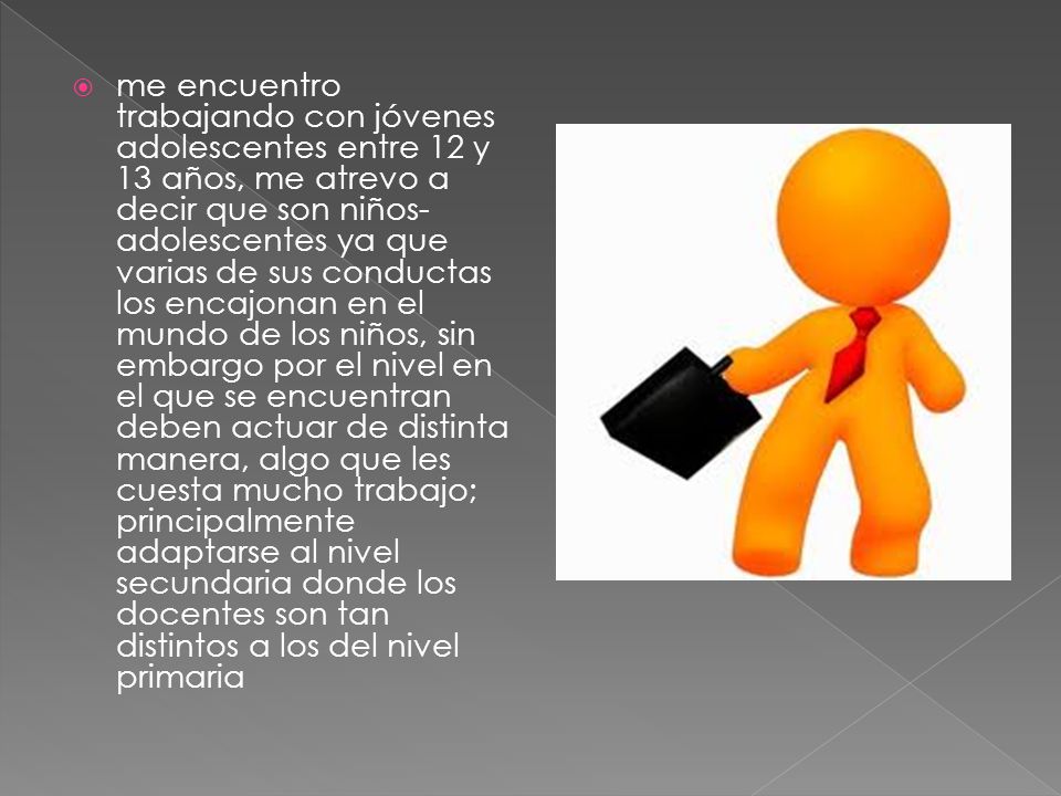 me encuentro trabajando con jóvenes adolescentes entre 12 y 13 años, me atrevo a decir que son niños-adolescentes ya que varias de sus conductas los encajonan en el mundo de los niños, sin embargo por el nivel en el que se encuentran deben actuar de distinta manera, algo que les cuesta mucho trabajo; principalmente adaptarse al nivel secundaria donde los docentes son tan distintos a los del nivel primaria