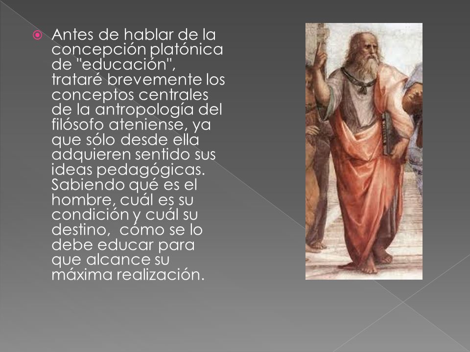 Antes de hablar de la concepción platónica de educación , trataré brevemente los conceptos centrales de la antropología del filósofo ateniense, ya que sólo desde ella adquieren sentido sus ideas pedagógicas.