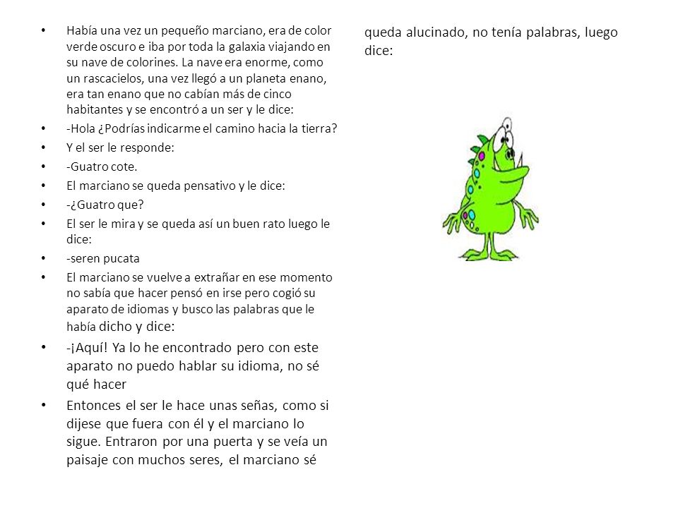 Había una vez un pequeño marciano, era de color verde oscuro e iba por toda la galaxia viajando en su nave de colorines. La nave era enorme, como un rascacielos, una vez llegó a un planeta enano, era tan enano que no cabían más de cinco habitantes y se encontró a un ser y le dice:
