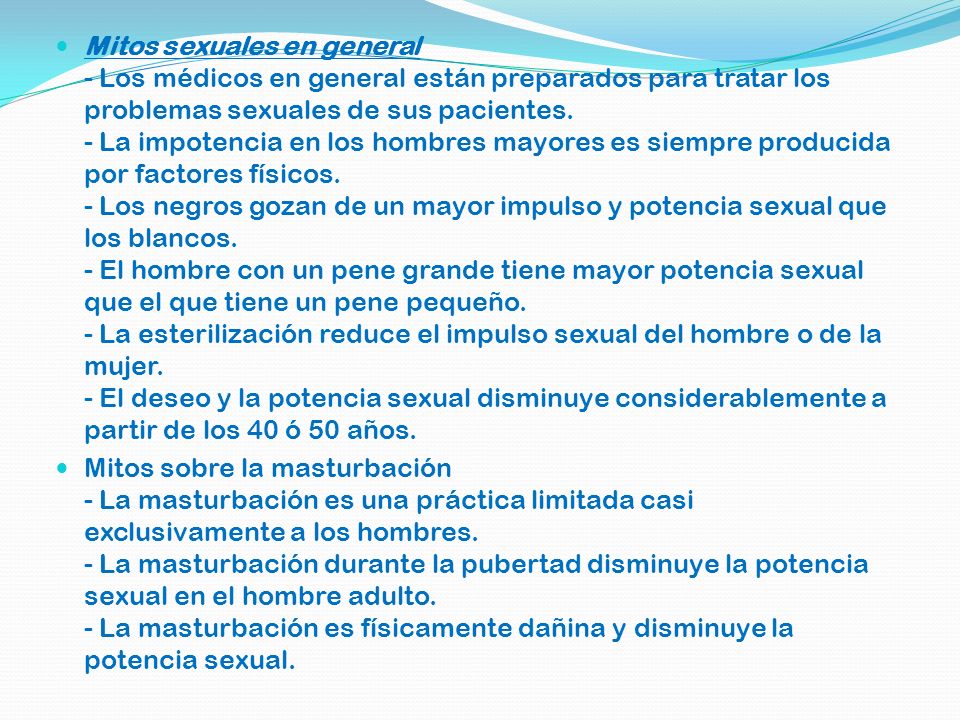 Mitos sexuales en general - Los médicos en general están preparados para tratar los problemas sexuales de sus pacientes. - La impotencia en los hombres mayores es siempre producida por factores físicos. - Los negros gozan de un mayor impulso y potencia sexual que los blancos. - El hombre con un pene grande tiene mayor potencia sexual que el que tiene un pene pequeño. - La esterilización reduce el impulso sexual del hombre o de la mujer. - El deseo y la potencia sexual disminuye considerablemente a partir de los 40 ó 50 años.