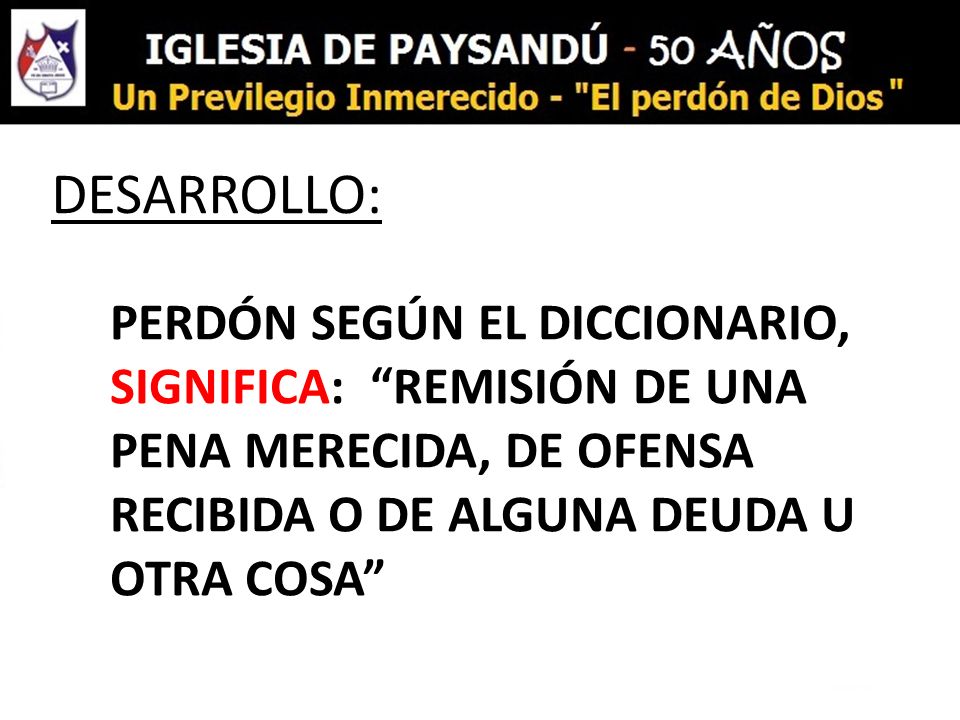 DESARROLLO: PERDÓN SEGÚN EL DICCIONARIO, SIGNIFICA: REMISIÓN DE UNA PENA MERECIDA, DE OFENSA RECIBIDA O DE ALGUNA DEUDA U OTRA COSA