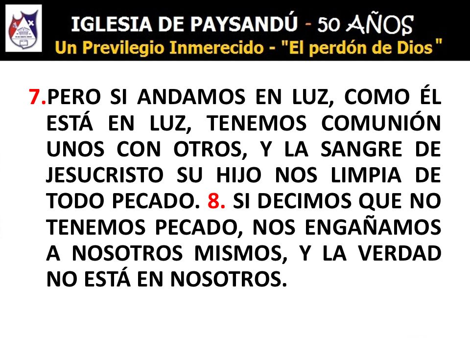 7.PERO SI ANDAMOS EN LUZ, COMO ÉL ESTÁ EN LUZ, TENEMOS COMUNIÓN UNOS CON OTROS, Y LA SANGRE DE JESUCRISTO SU HIJO NOS LIMPIA DE TODO PECADO.