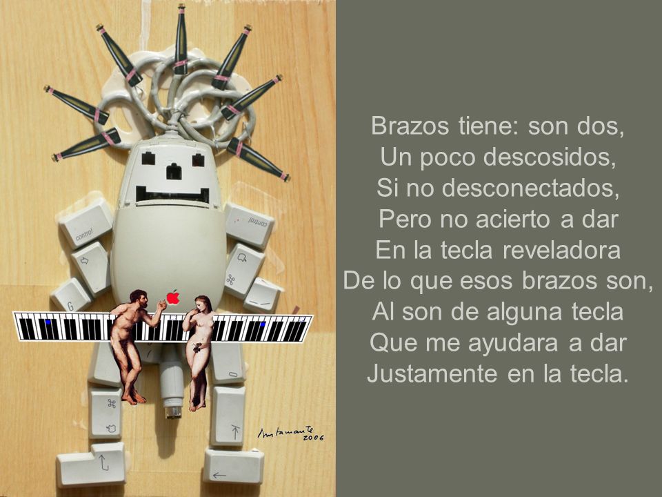 Brazos tiene: son dos, Un poco descosidos, Si no desconectados, Pero no acierto a dar En la tecla reveladora De lo que esos brazos son, Al son de alguna tecla Que me ayudara a dar Justamente en la tecla.