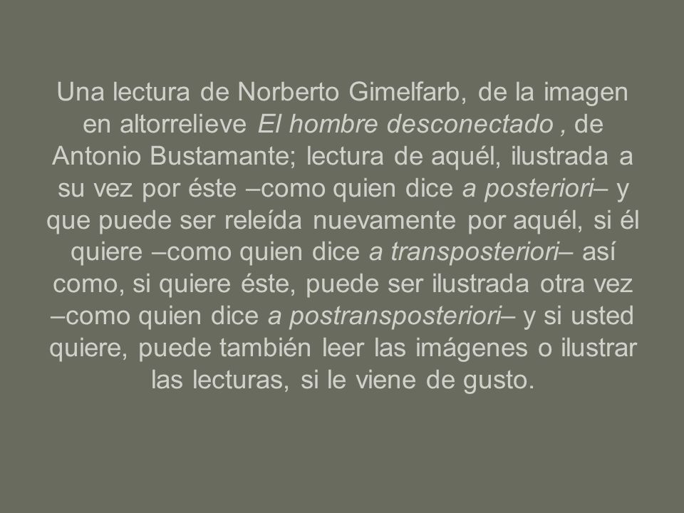 Una lectura de Norberto Gimelfarb, de la imagen en altorrelieve El hombre desconectado , de Antonio Bustamante; lectura de aquél, ilustrada a su vez por éste –como quien dice a posteriori– y que puede ser releída nuevamente por aquél, si él quiere –como quien dice a transposteriori– así como, si quiere éste, puede ser ilustrada otra vez –como quien dice a postransposteriori– y si usted quiere, puede también leer las imágenes o ilustrar las lecturas, si le viene de gusto.