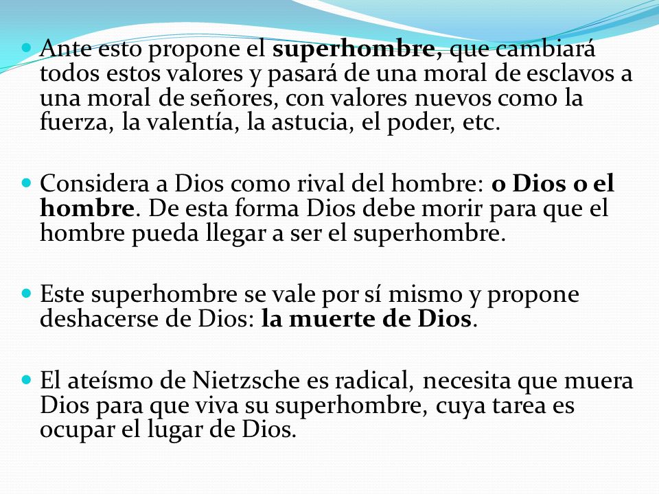 Ante esto propone el superhombre, que cambiará todos estos valores y pasará de una moral de esclavos a una moral de señores, con valores nuevos como la fuerza, la valentía, la astucia, el poder, etc.