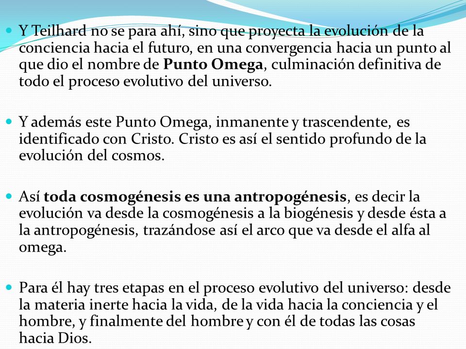 Y Teilhard no se para ahí, sino que proyecta la evolución de la conciencia hacia el futuro, en una convergencia hacia un punto al que dio el nombre de Punto Omega, culminación definitiva de todo el proceso evolutivo del universo.