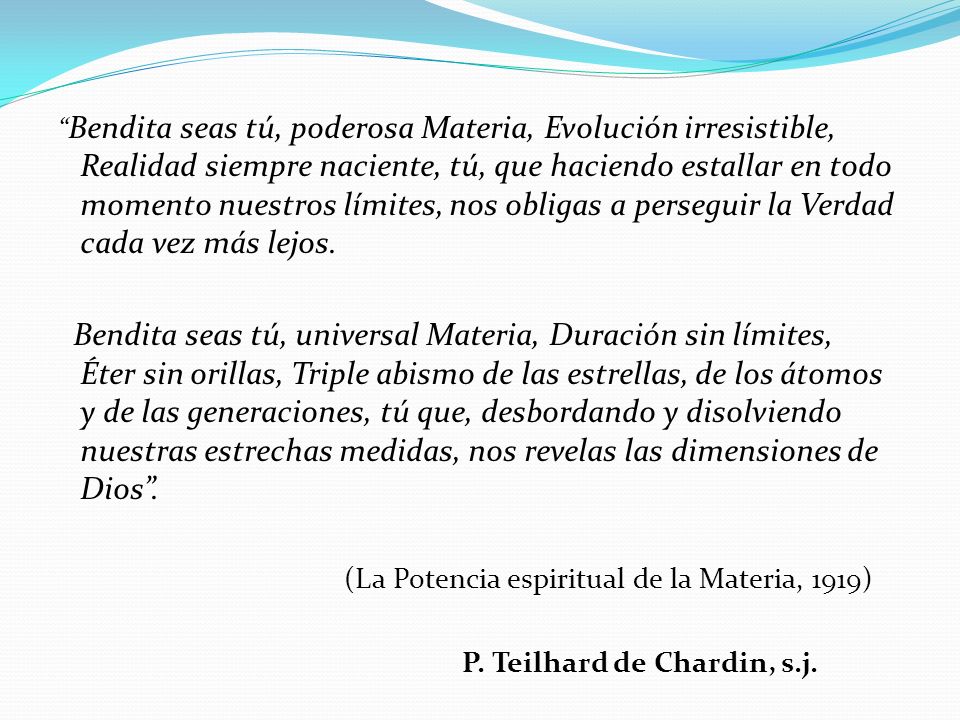 Bendita seas tú, poderosa Materia, Evolución irresistible, Realidad siempre naciente, tú, que haciendo estallar en todo momento nuestros límites, nos obligas a perseguir la Verdad cada vez más lejos.