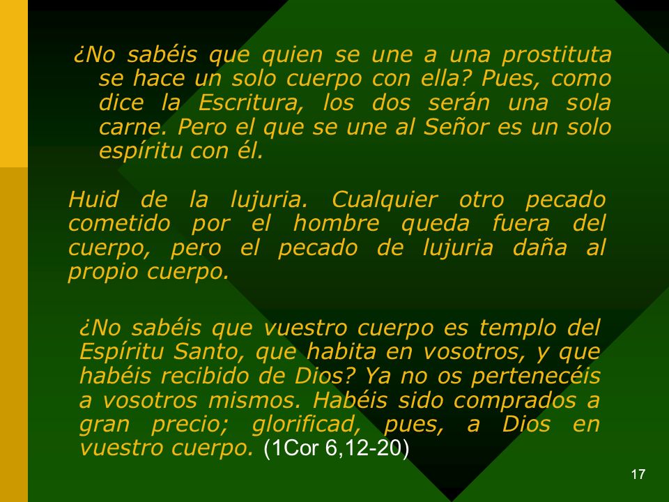 ¿No sabéis que quien se une a una prostituta se hace un solo cuerpo con ella Pues, como dice la Escritura, los dos serán una sola carne. Pero el que se une al Señor es un solo espíritu con él.