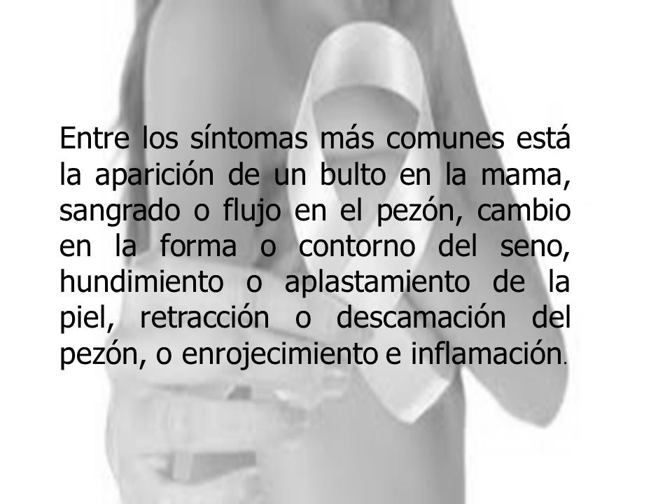 Entre los síntomas más comunes está la aparición de un bulto en la mama, sangrado o flujo en el pezón, cambio en la forma o contorno del seno, hundimiento o aplastamiento de la piel, retracción o descamación del pezón, o enrojecimiento e inflamación.