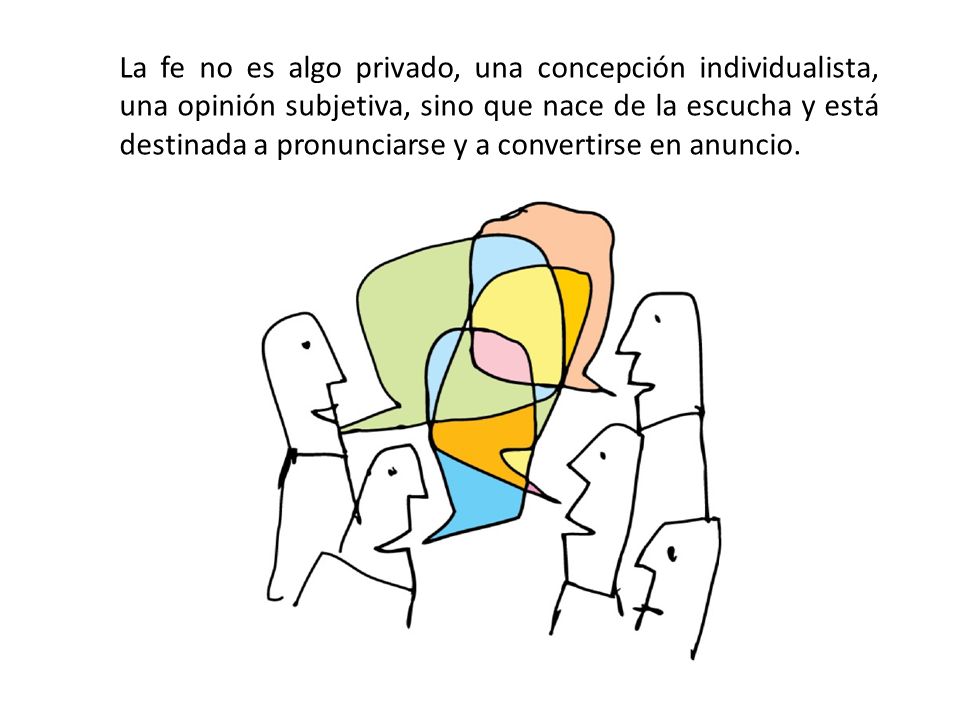 La fe no es algo privado, una concepción individualista, una opinión subjetiva, sino que nace de la escucha y está destinada a pronunciarse y a convertirse en anuncio.